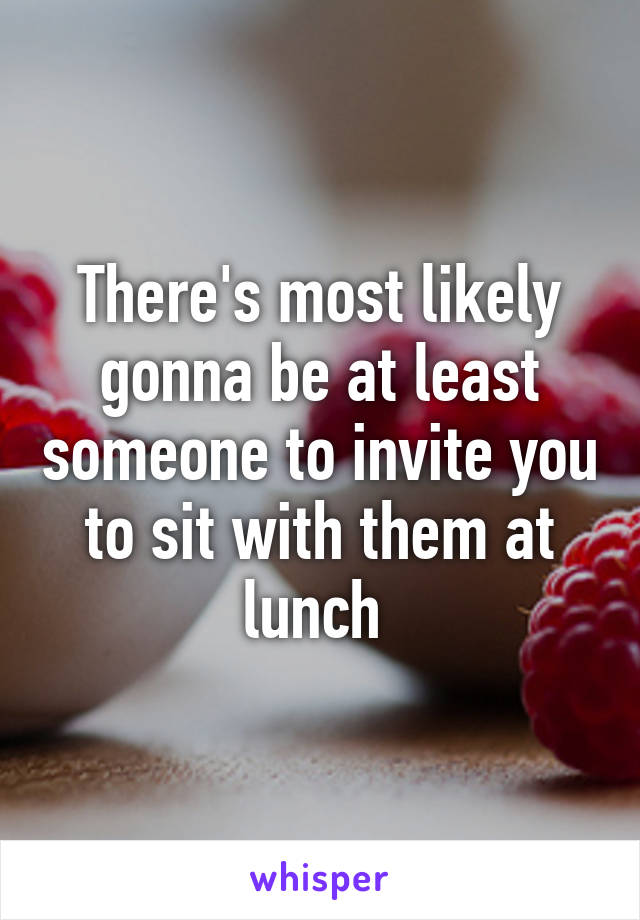 There's most likely gonna be at least someone to invite you to sit with them at lunch 