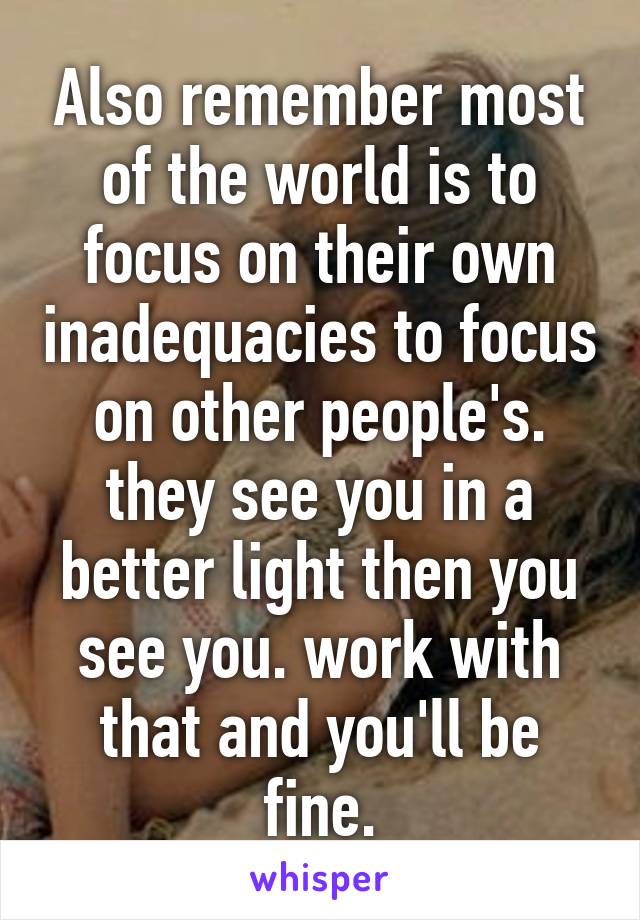 Also remember most of the world is to focus on their own inadequacies to focus on other people's. they see you in a better light then you see you. work with that and you'll be fine.