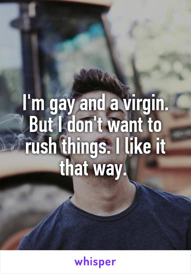 I'm gay and a virgin. But I don't want to rush things. I like it that way. 