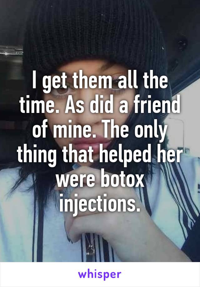 I get them all the time. As did a friend of mine. The only thing that helped her were botox injections.