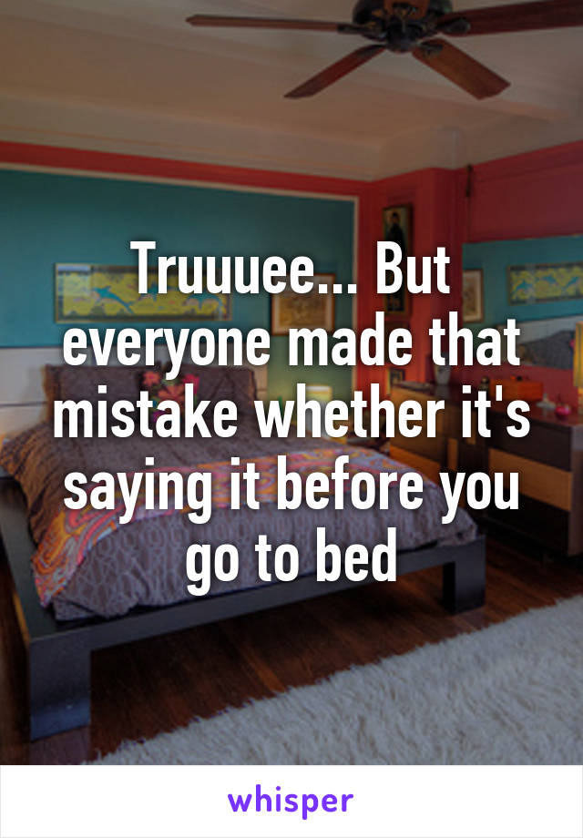 Truuuee... But everyone made that mistake whether it's saying it before you go to bed