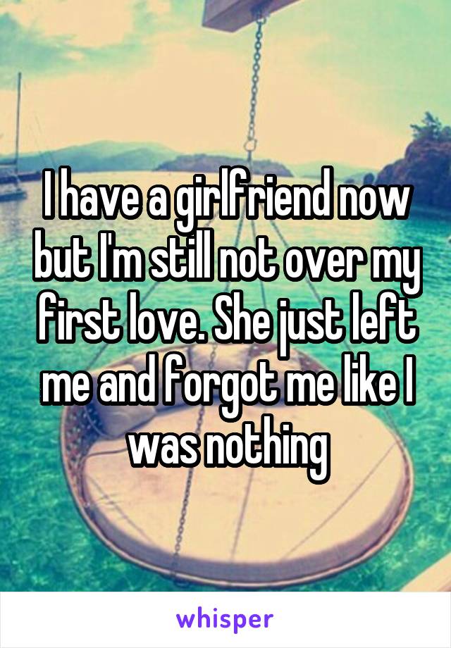 I have a girlfriend now but I'm still not over my first love. She just left me and forgot me like I was nothing