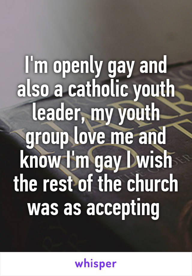 I'm openly gay and also a catholic youth leader, my youth group love me and know I'm gay I wish the rest of the church was as accepting 
