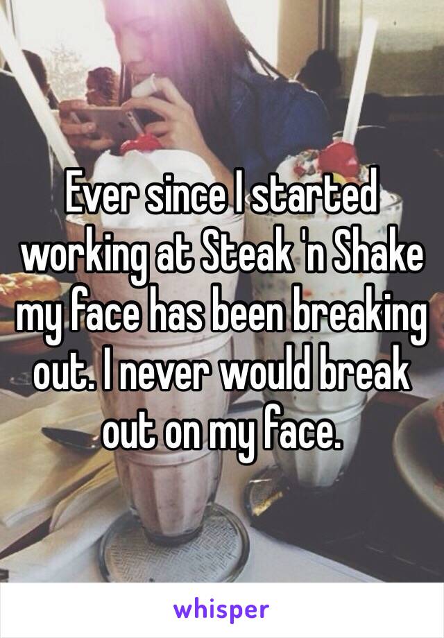 Ever since I started working at Steak 'n Shake my face has been breaking out. I never would break out on my face. 