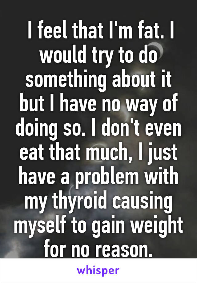  I feel that I'm fat. I would try to do something about it but I have no way of doing so. I don't even eat that much, I just have a problem with my thyroid causing myself to gain weight for no reason.