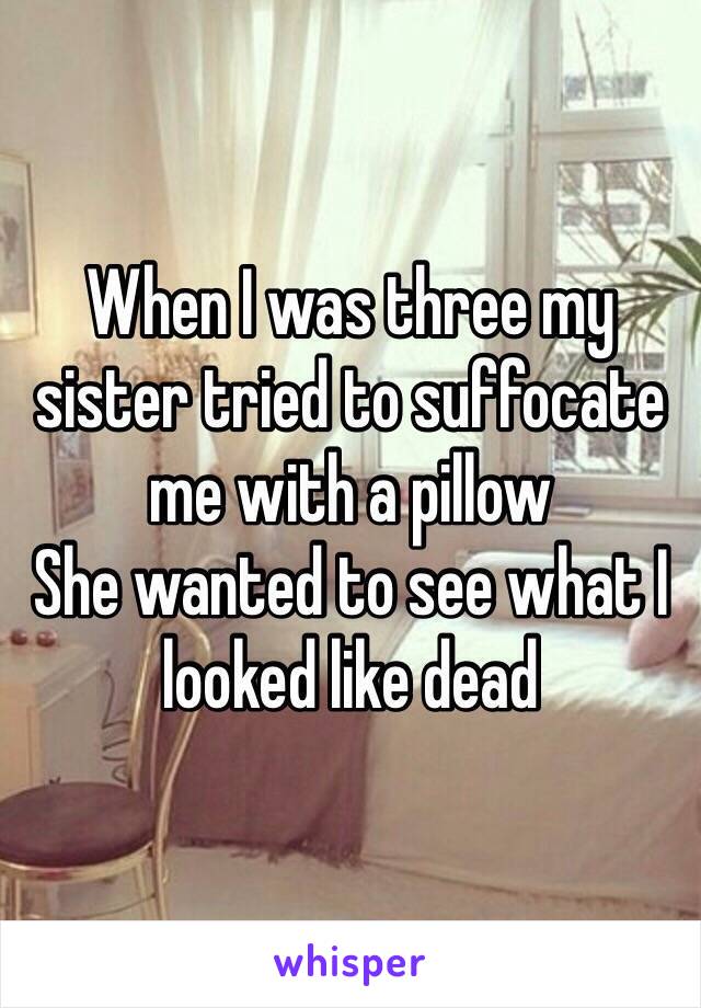 When I was three my sister tried to suffocate me with a pillow
She wanted to see what I looked like dead