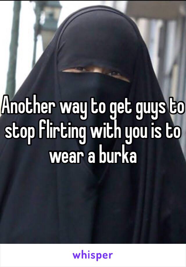 Another way to get guys to stop flirting with you is to wear a burka 