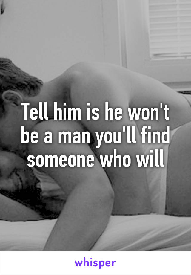 Tell him is he won't be a man you'll find someone who will