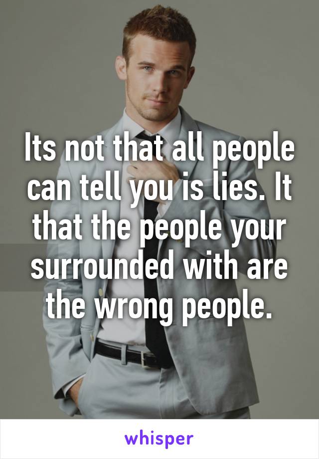 Its not that all people can tell you is lies. It that the people your surrounded with are the wrong people.