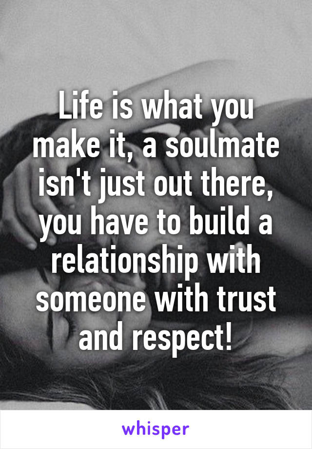 Life is what you make it, a soulmate isn't just out there, you have to build a relationship with someone with trust and respect!