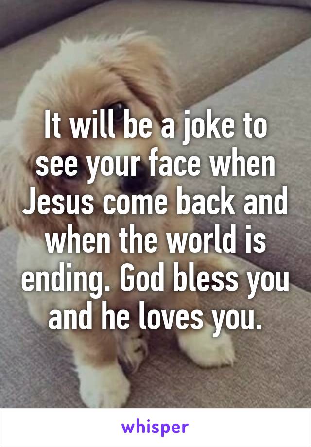 It will be a joke to see your face when Jesus come back and when the world is ending. God bless you and he loves you.