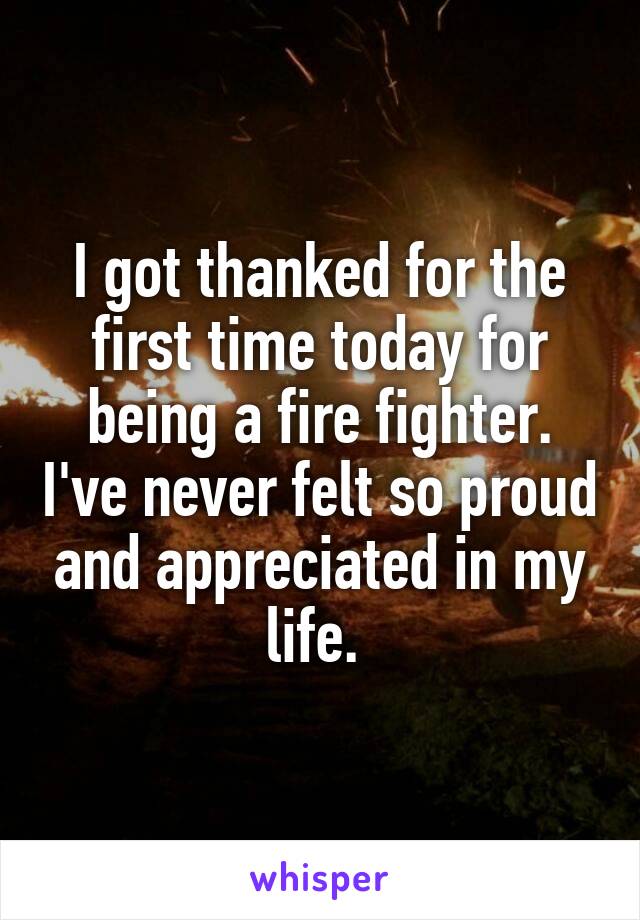 I got thanked for the first time today for being a fire fighter. I've never felt so proud and appreciated in my life. 