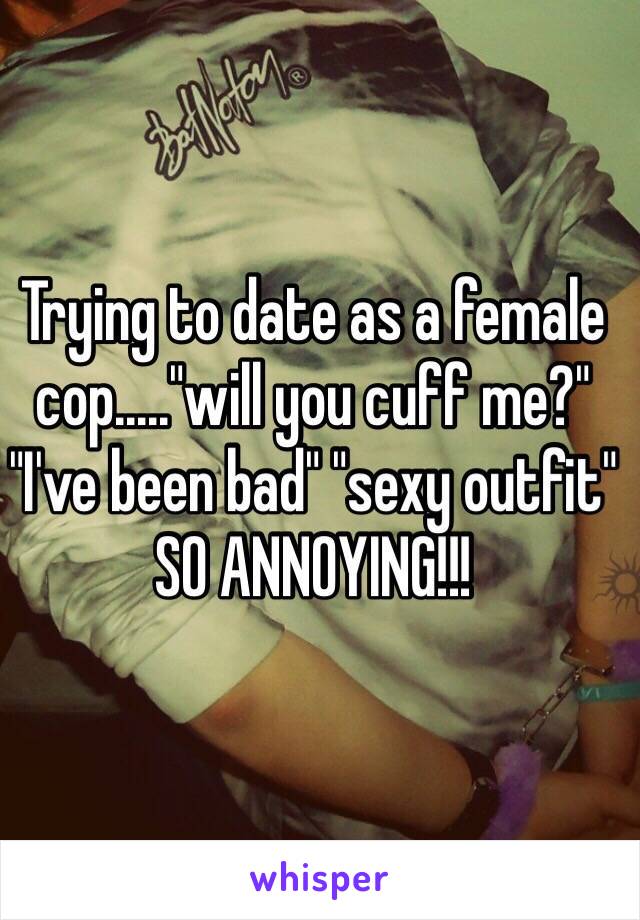 Trying to date as a female cop....."will you cuff me?" "I've been bad" "sexy outfit" SO ANNOYING!!! 