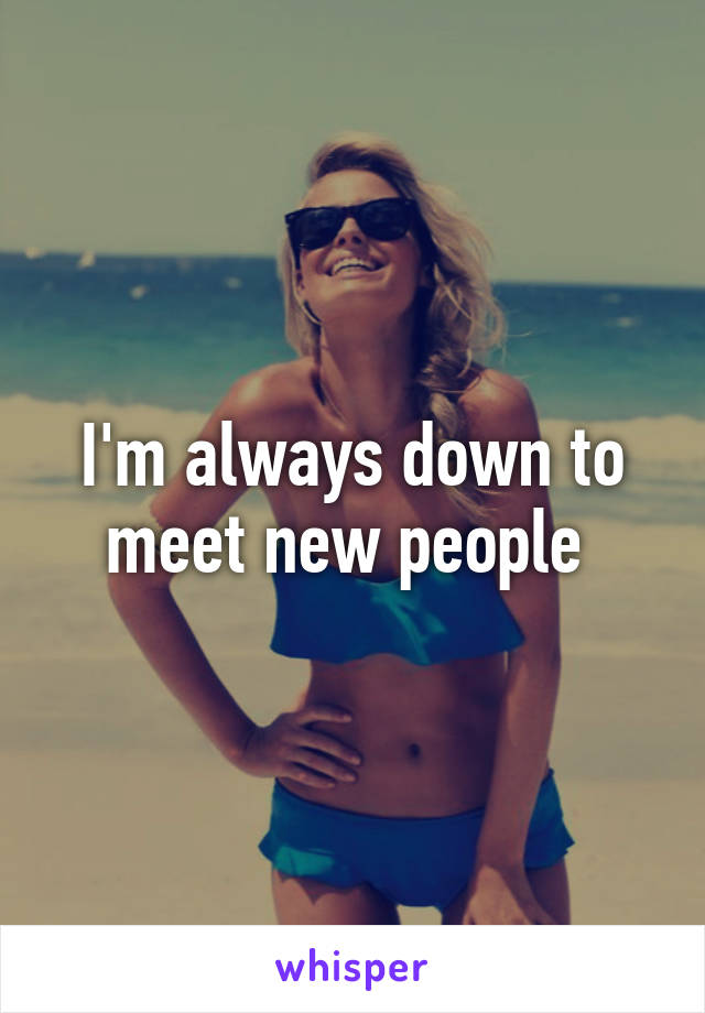 I'm always down to meet new people 