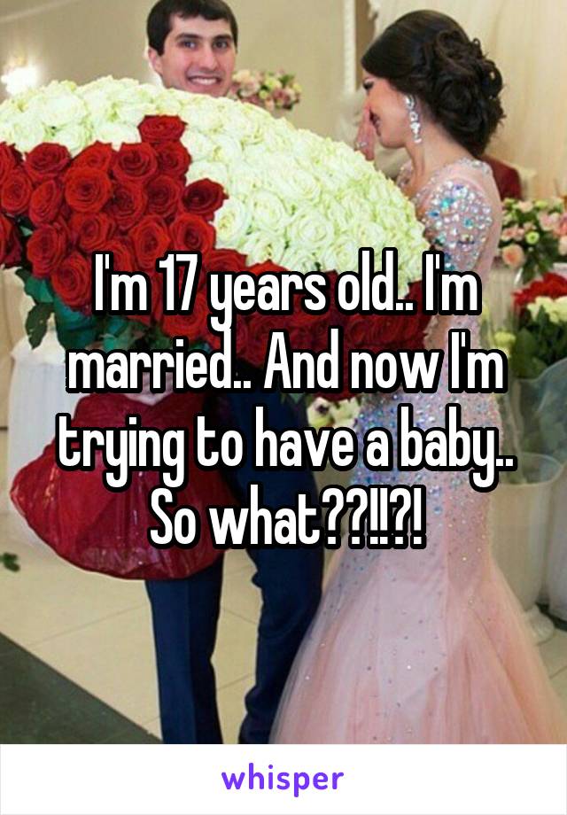 I'm 17 years old.. I'm married.. And now I'm trying to have a baby.. So what??!!?!