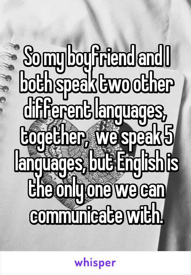 So my boyfriend and I both speak two other different languages,  together,  we speak 5 languages, but English is the only one we can communicate with.