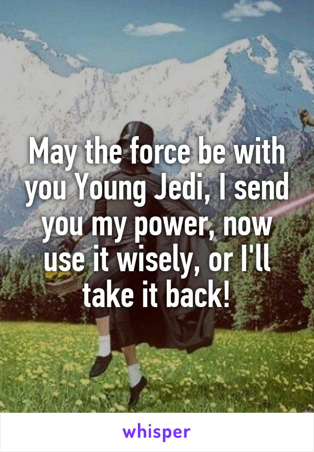 May the force be with you Young Jedi, I send you my power, now use it wisely, or I'll take it back!