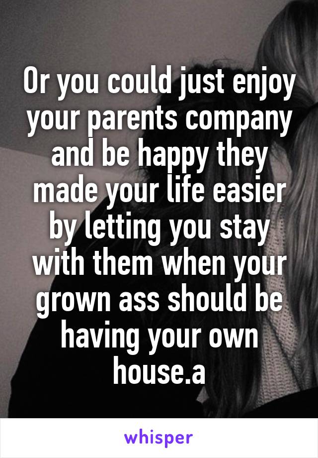 Or you could just enjoy your parents company and be happy they made your life easier by letting you stay with them when your grown ass should be having your own house.a