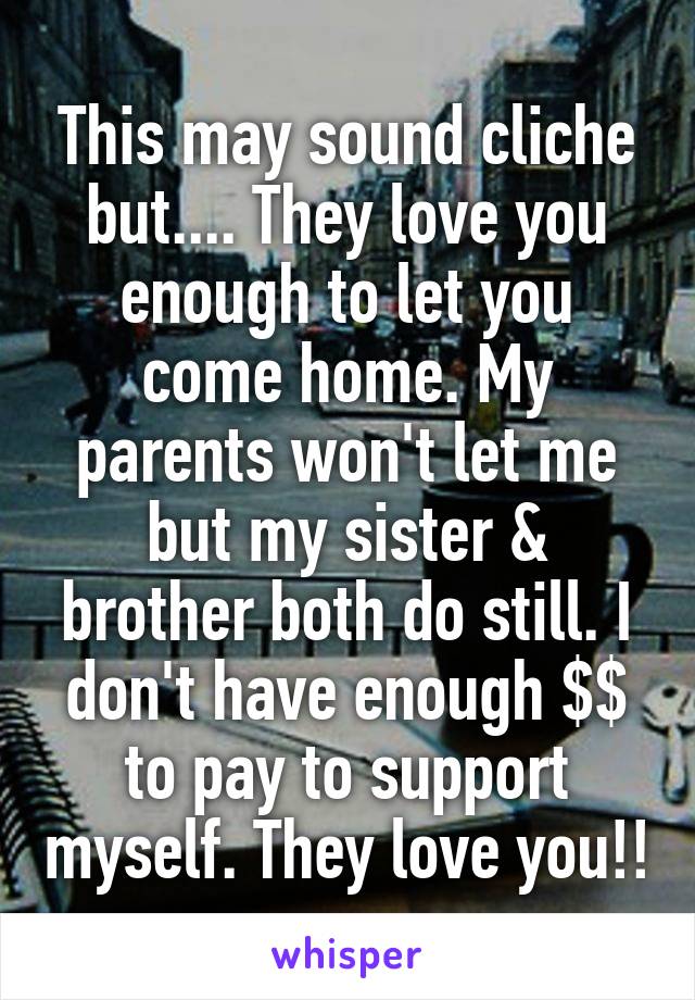 This may sound cliche but.... They love you enough to let you come home. My parents won't let me but my sister & brother both do still. I don't have enough $$ to pay to support myself. They love you!!