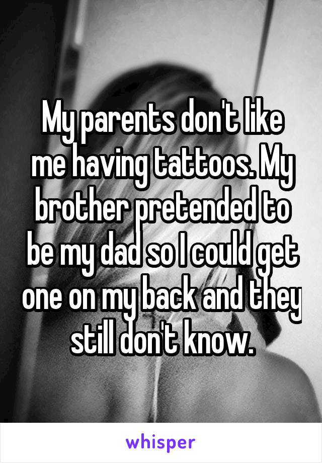 My parents don't like me having tattoos. My brother pretended to be my dad so I could get one on my back and they still don't know.