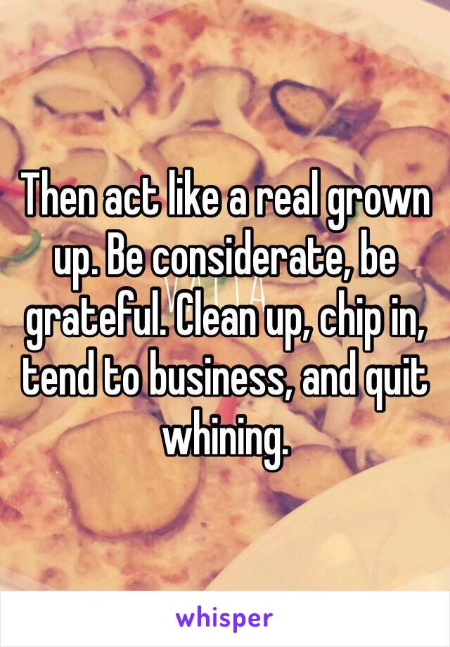 Then act like a real grown up. Be considerate, be grateful. Clean up, chip in, tend to business, and quit whining. 