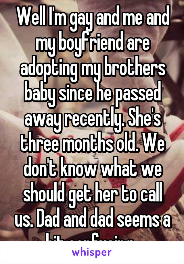 Well I'm gay and me and my boyfriend are adopting my brothers baby since he passed away recently. She's three months old. We don't know what we should get her to call us. Dad and dad seems a bit confusing. 
