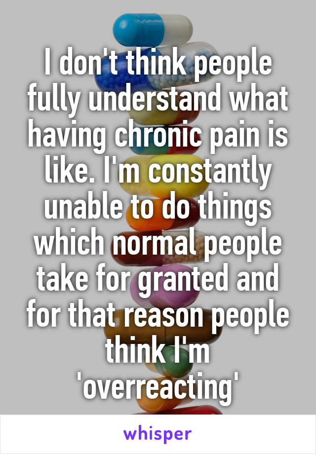 I don't think people fully understand what having chronic pain is like. I'm constantly unable to do things which normal people take for granted and for that reason people think I'm 'overreacting'