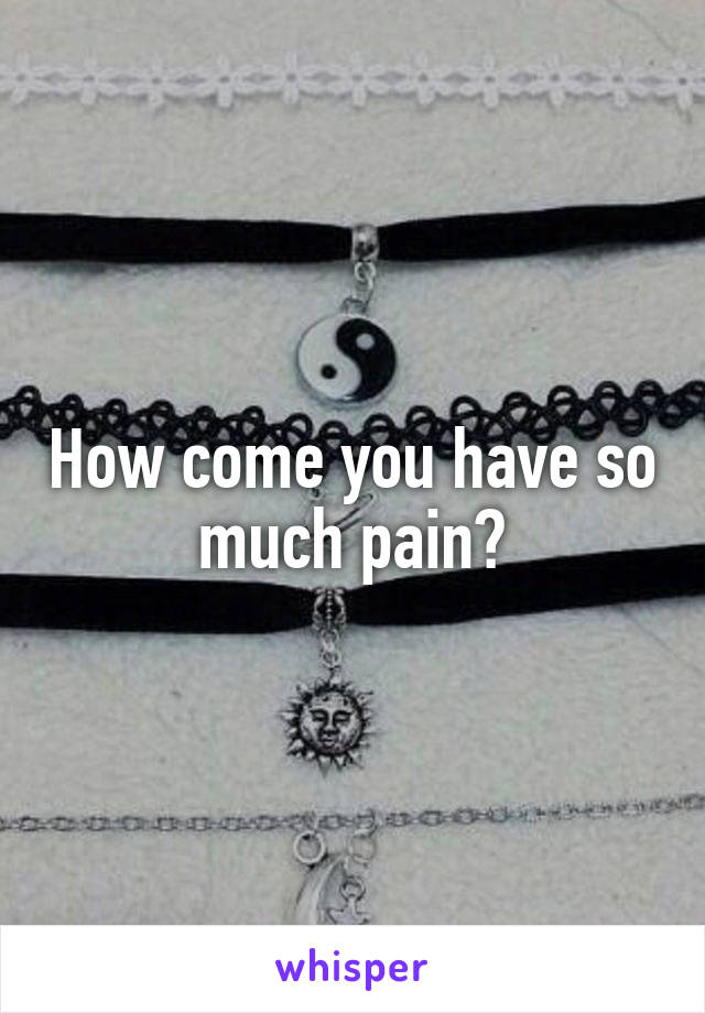 How come you have so much pain?