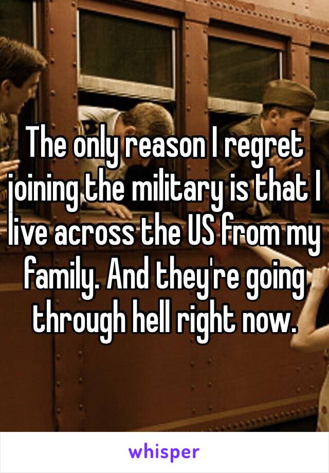 The only reason I regret joining the military is that I live across the US from my family. And they're going through hell right now. 