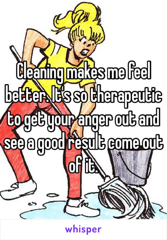 Cleaning makes me feel better. It's so therapeutic to get your anger out and see a good result come out of it. 