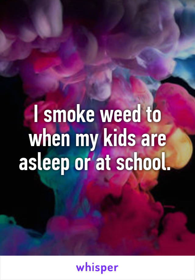 I smoke weed to when my kids are asleep or at school. 