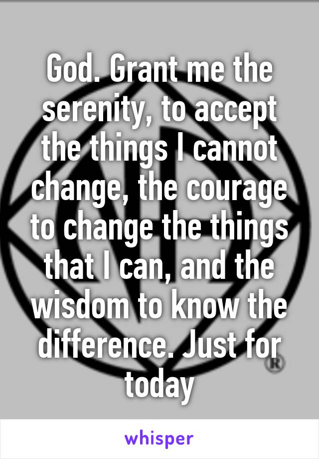 God. Grant me the serenity, to accept the things I cannot change, the courage to change the things that I can, and the wisdom to know the difference. Just for today