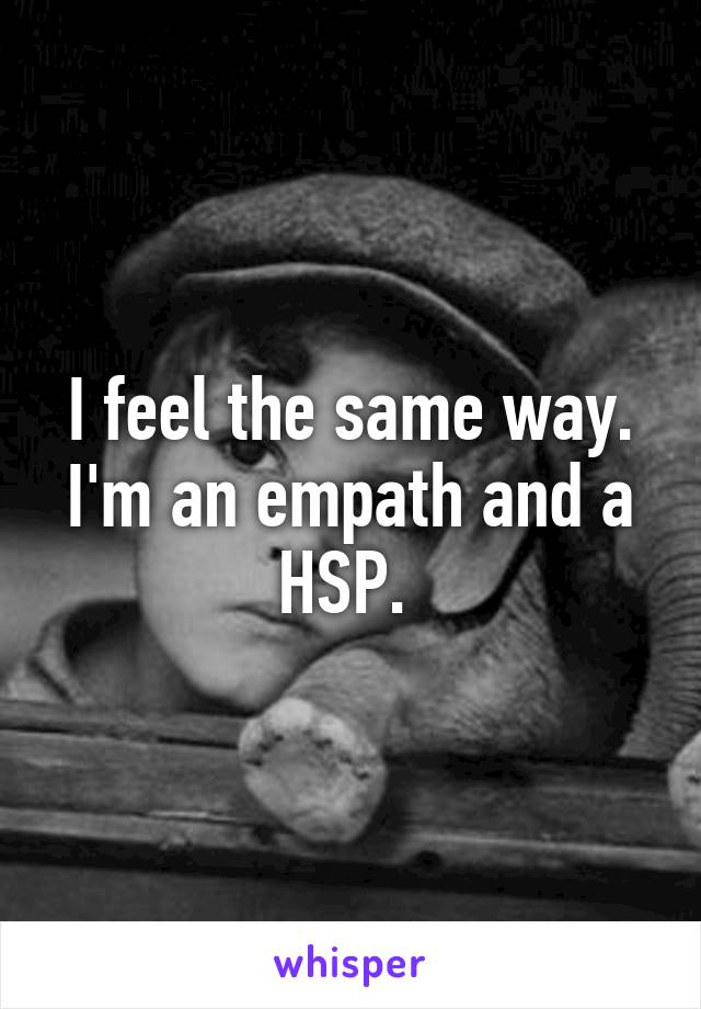 I feel the same way. I'm an empath and a HSP. 