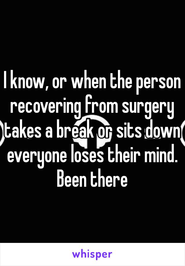 I know, or when the person recovering from surgery takes a break or sits down everyone loses their mind. Been there 