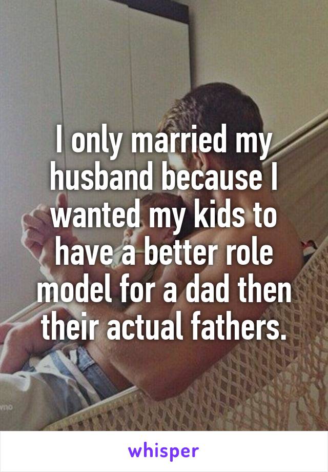 I only married my husband because I wanted my kids to have a better role model for a dad then their actual fathers.