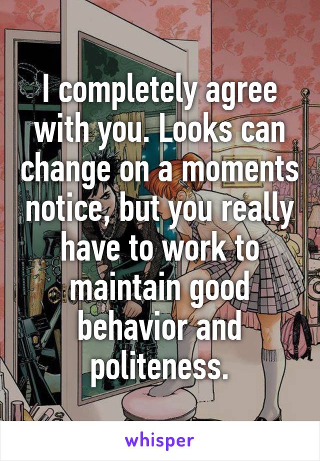 I completely agree with you. Looks can change on a moments notice, but you really have to work to maintain good behavior and politeness.