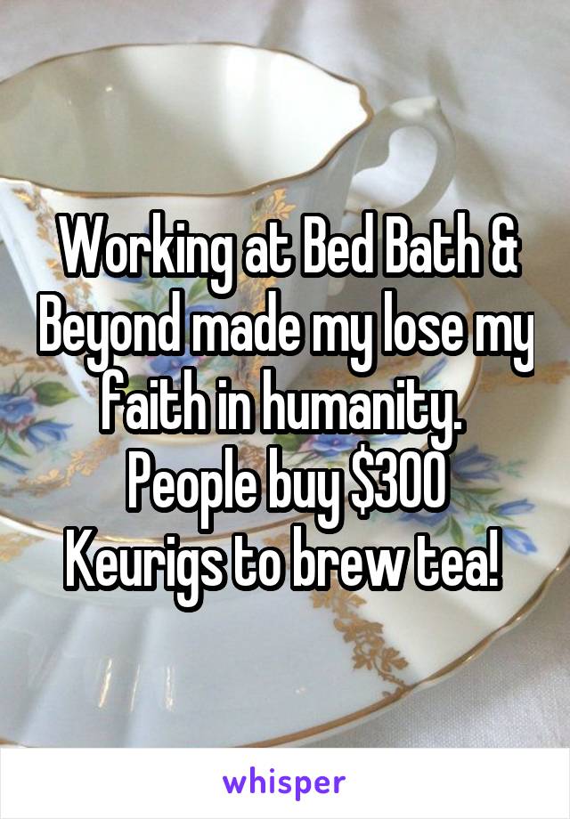 Working at Bed Bath & Beyond made my lose my faith in humanity. 
People buy $300 Keurigs to brew tea! 