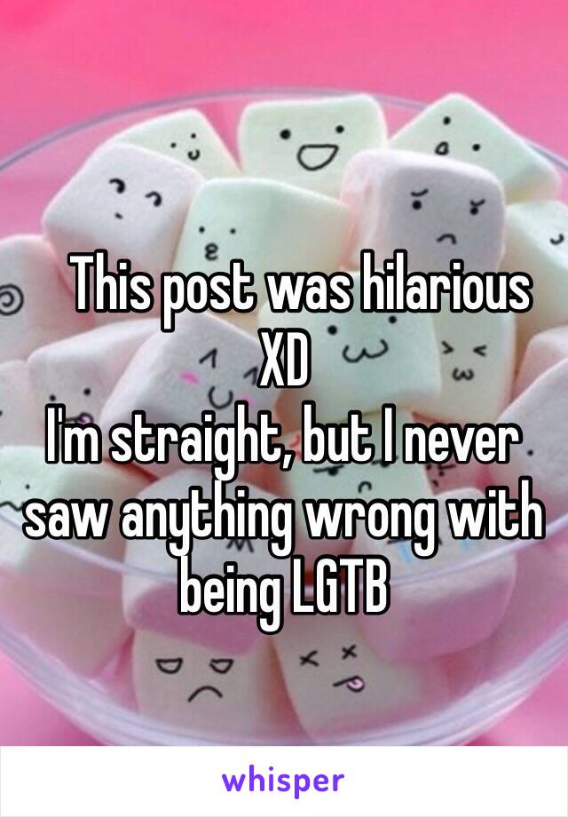    
   This post was hilarious XD
I'm straight, but I never saw anything wrong with being LGTB