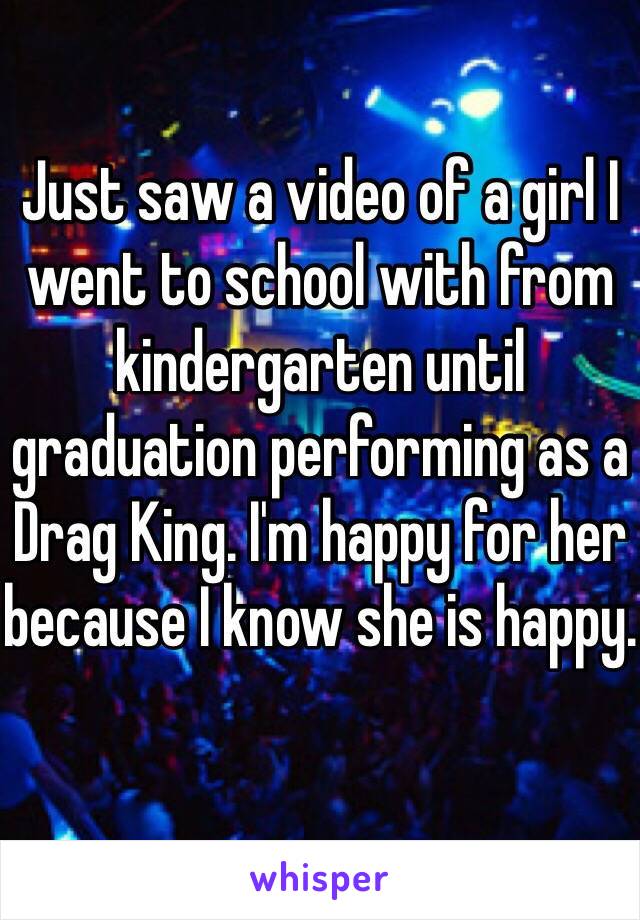 Just saw a video of a girl I went to school with from kindergarten until graduation performing as a Drag King. I'm happy for her because I know she is happy. 