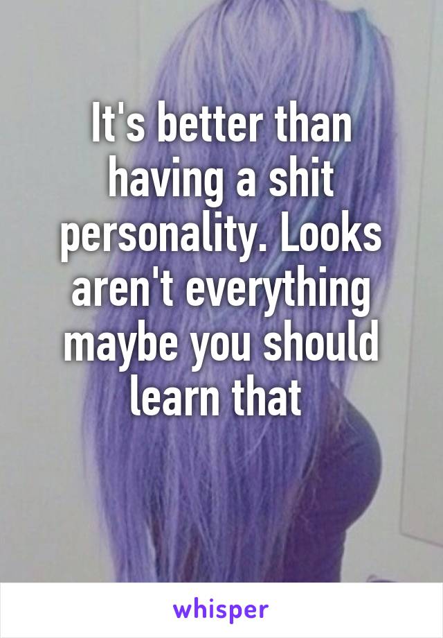 It's better than having a shit personality. Looks aren't everything maybe you should learn that 

