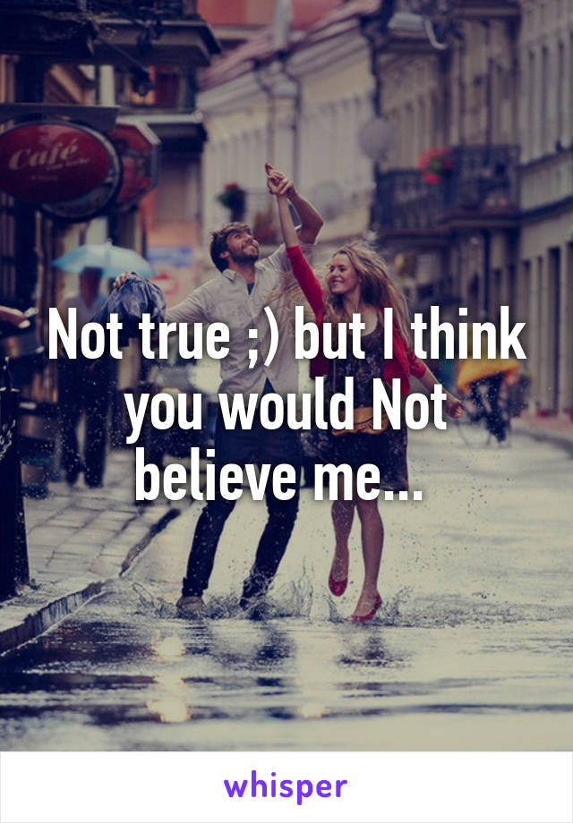 Not true ;) but I think you would Not believe me... 