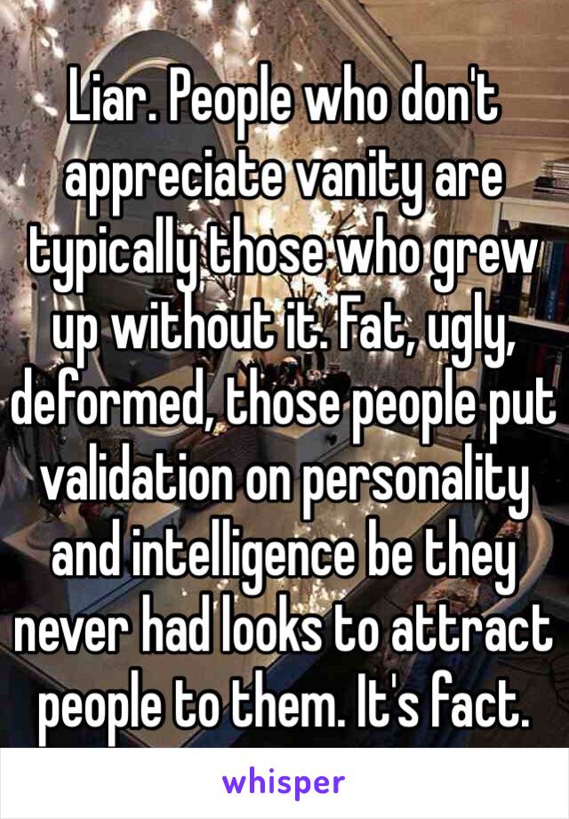 Liar. People who don't appreciate vanity are typically those who grew up without it. Fat, ugly, deformed, those people put validation on personality and intelligence be they never had looks to attract people to them. It's fact. 