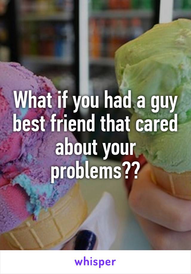 What if you had a guy best friend that cared about your problems??