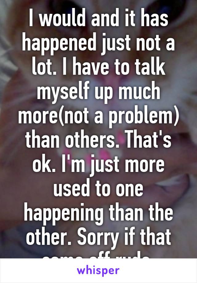 I would and it has happened just not a lot. I have to talk myself up much more(not a problem) than others. That's ok. I'm just more used to one happening than the other. Sorry if that came off rude.