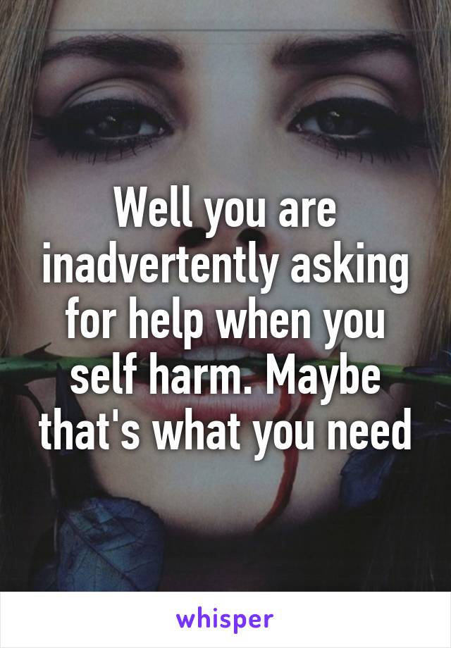 Well you are inadvertently asking for help when you self harm. Maybe that's what you need