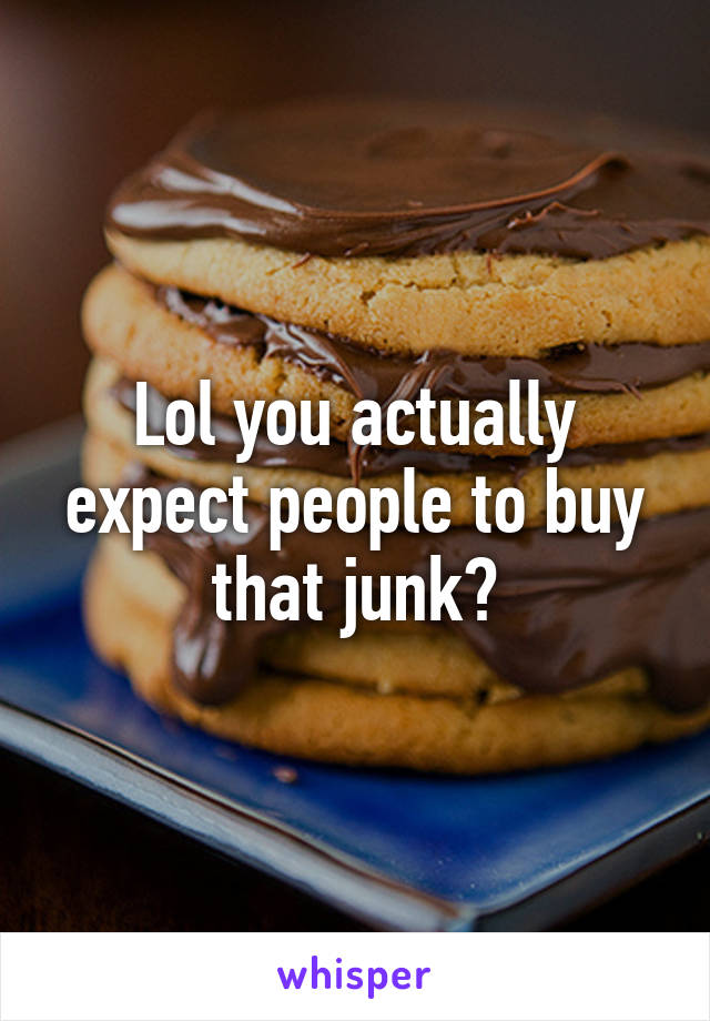 Lol you actually expect people to buy that junk?
