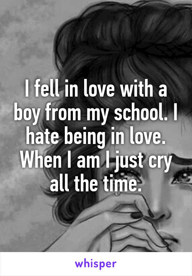 I fell in love with a boy from my school. I hate being in love. When I am I just cry all the time.