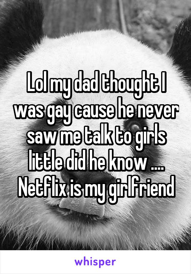 Lol my dad thought I was gay cause he never saw me talk to girls little did he know .... Netflix is my girlfriend