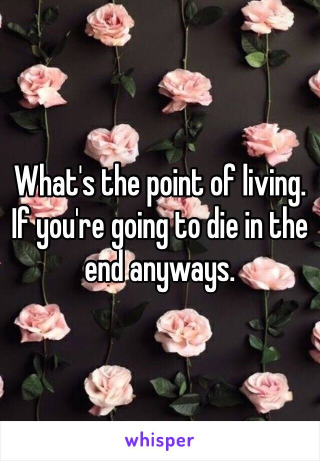 What's the point of living. If you're going to die in the end anyways. 