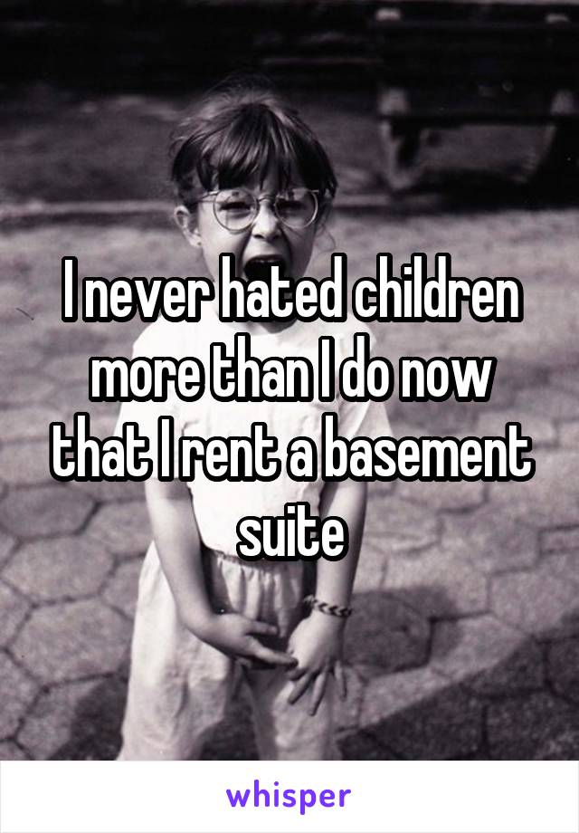 I never hated children more than I do now that I rent a basement suite